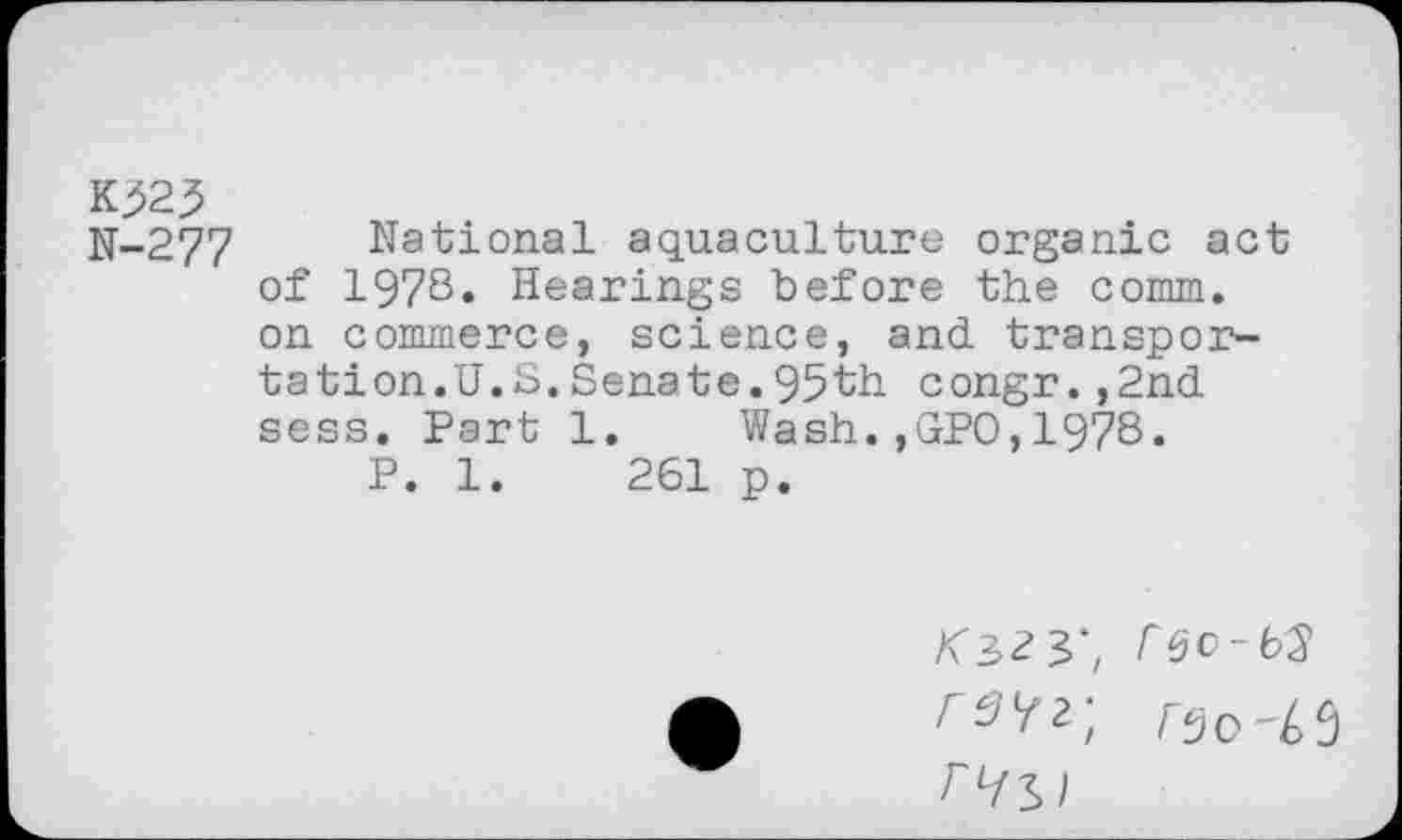 ﻿K323
N-277 National aquaculture organic act of 1978. Hearings before the comm, on commerce, science, and transportation.U.S. Senate. 95th congr.,2nd sess. Part 1. Wash.,GPO,1978.
P. 1.	261 p.
K3>Z3>', rso-Li